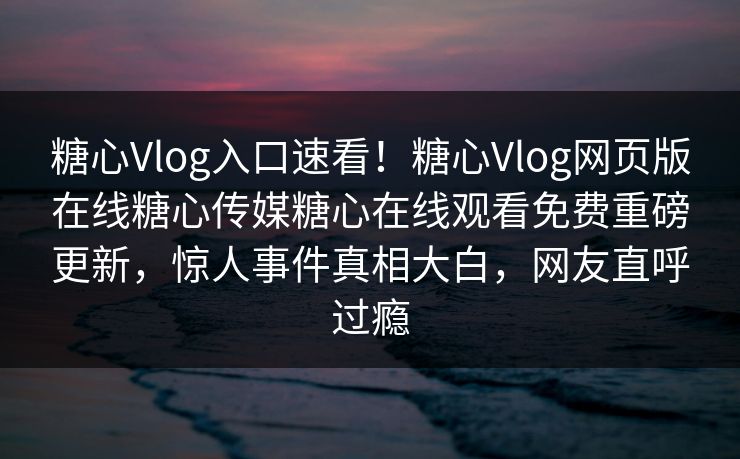 糖心Vlog入口速看！糖心Vlog网页版在线糖心传媒糖心在线观看免费重磅更新，惊人事件真相大白，网友直呼过瘾