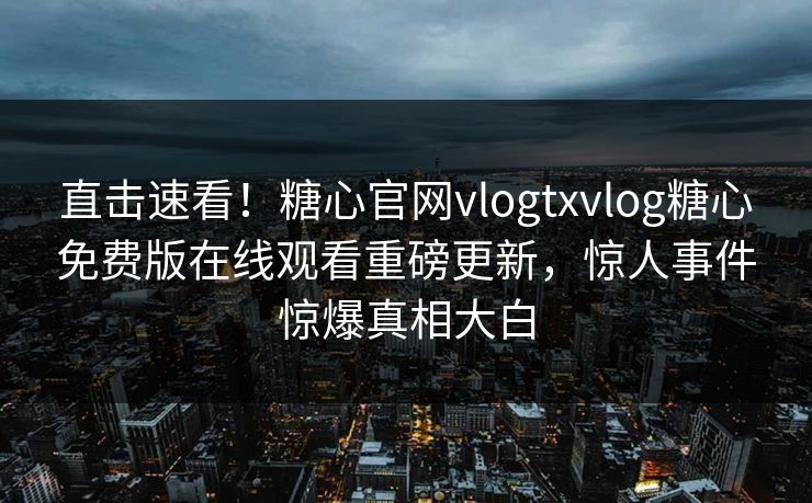 直击速看！糖心官网vlogtxvlog糖心免费版在线观看重磅更新，惊人事件惊爆真相大白