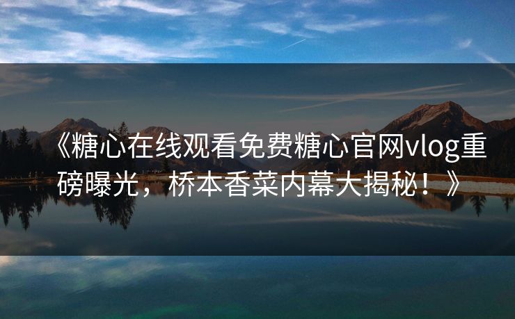 《糖心在线观看免费糖心官网vlog重磅曝光，桥本香菜内幕大揭秘！》