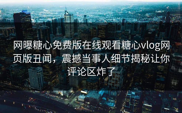 网曝糖心免费版在线观看糖心vlog网页版丑闻，震撼当事人细节揭秘让你评论区炸了