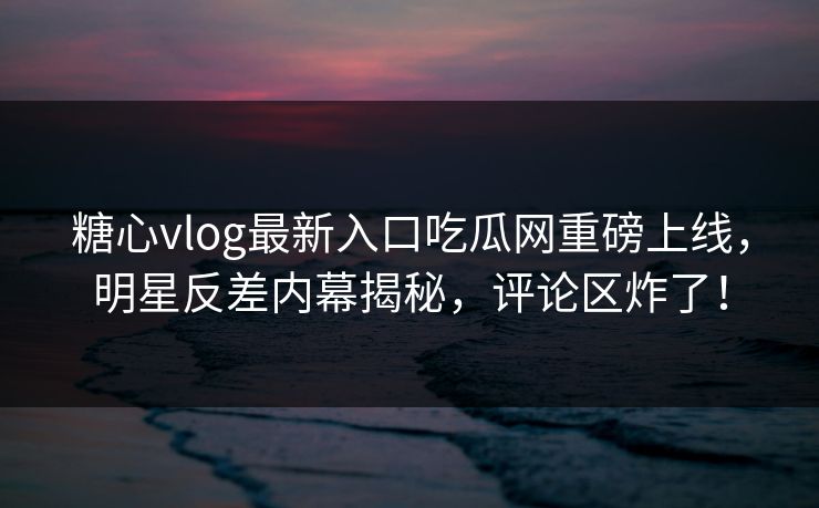 糖心vlog最新入口吃瓜网重磅上线，明星反差内幕揭秘，评论区炸了！