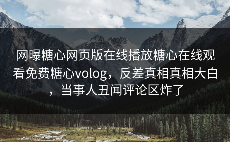 网曝糖心网页版在线播放糖心在线观看免费糖心volog，反差真相真相大白，当事人丑闻评论区炸了