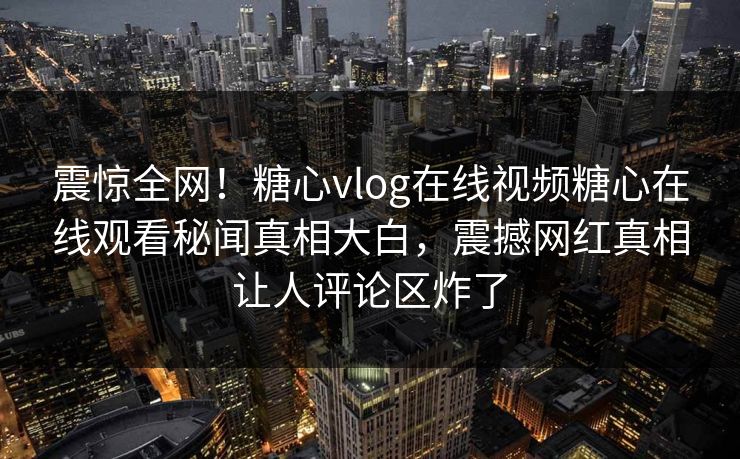 震惊全网！糖心vlog在线视频糖心在线观看秘闻真相大白，震撼网红真相让人评论区炸了