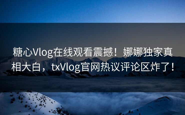 糖心Vlog在线观看震撼！娜娜独家真相大白，txVlog官网热议评论区炸了！