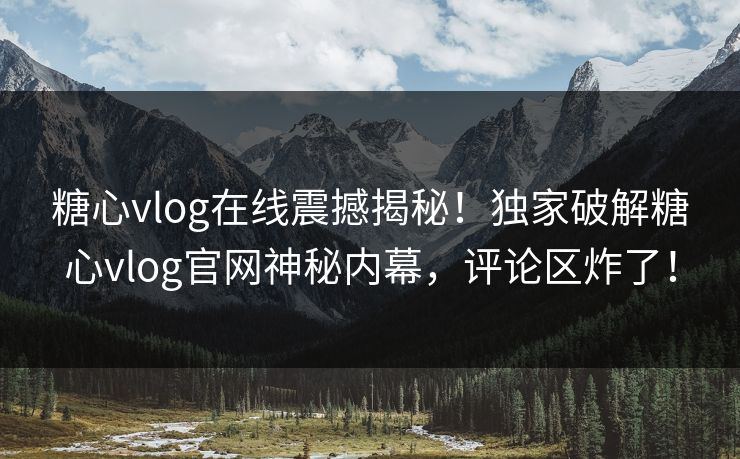 糖心vlog在线震撼揭秘！独家破解糖心vlog官网神秘内幕，评论区炸了！
