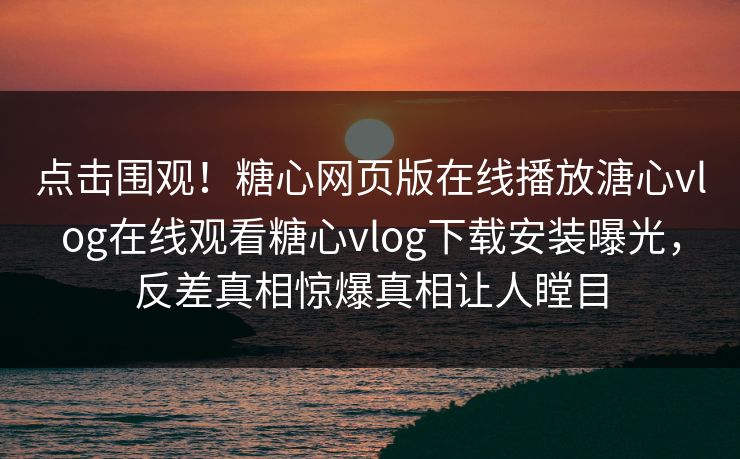 点击围观！糖心网页版在线播放溏心vlog在线观看糖心vlog下载安装曝光，反差真相惊爆真相让人瞠目