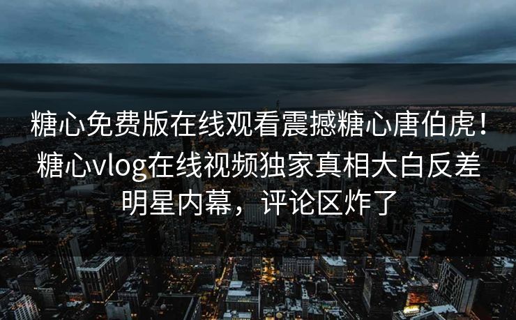 糖心免费版在线观看震撼糖心唐伯虎！糖心vlog在线视频独家真相大白反差明星内幕，评论区炸了