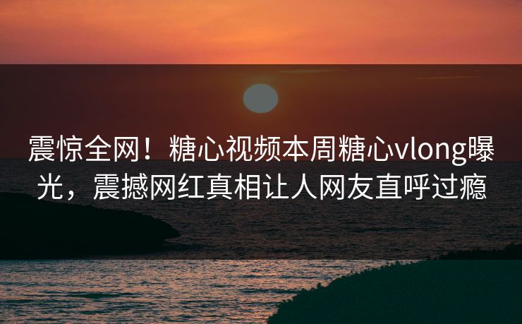 震惊全网！糖心视频本周糖心vlong曝光，震撼网红真相让人网友直呼过瘾