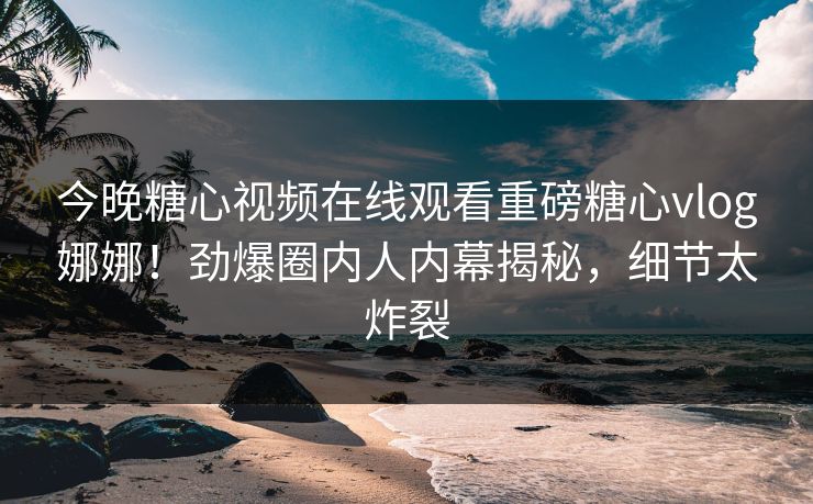今晚糖心视频在线观看重磅糖心vlog娜娜！劲爆圈内人内幕揭秘，细节太炸裂