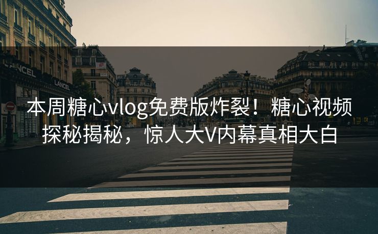 本周糖心vlog免费版炸裂！糖心视频探秘揭秘，惊人大V内幕真相大白