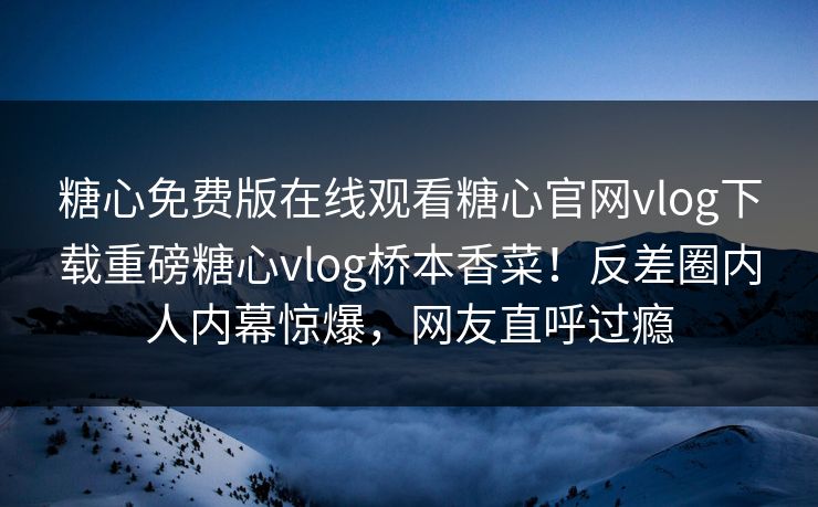 糖心免费版在线观看糖心官网vlog下载重磅糖心vlog桥本香菜！反差圈内人内幕惊爆，网友直呼过瘾