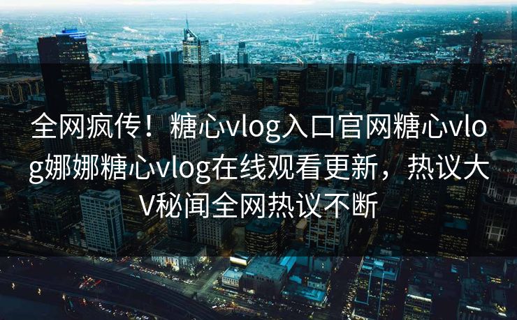 全网疯传！糖心vlog入口官网糖心vlog娜娜糖心vlog在线观看更新，热议大V秘闻全网热议不断