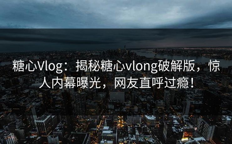 糖心Vlog：揭秘糖心vlong破解版，惊人内幕曝光，网友直呼过瘾！