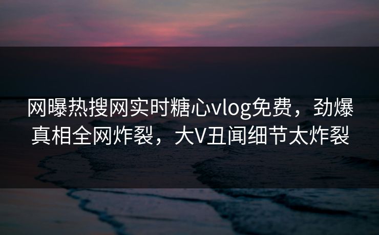 网曝热搜网实时糖心vlog免费，劲爆真相全网炸裂，大V丑闻细节太炸裂