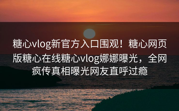 糖心vlog新官方入口围观！糖心网页版糖心在线糖心vlog娜娜曝光，全网疯传真相曝光网友直呼过瘾