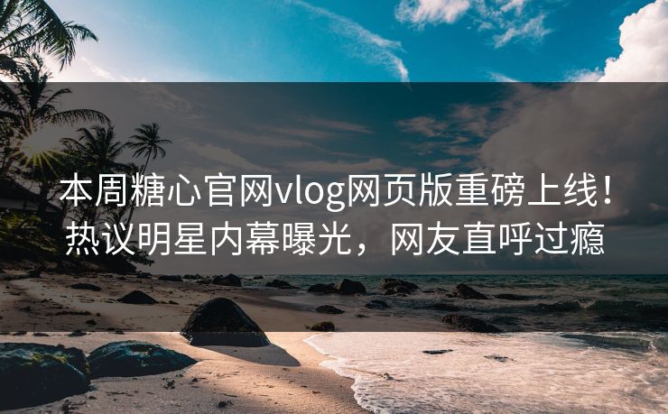 本周糖心官网vlog网页版重磅上线！热议明星内幕曝光，网友直呼过瘾