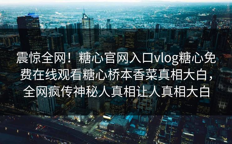震惊全网！糖心官网入口vlog糖心免费在线观看糖心桥本香菜真相大白，全网疯传神秘人真相让人真相大白