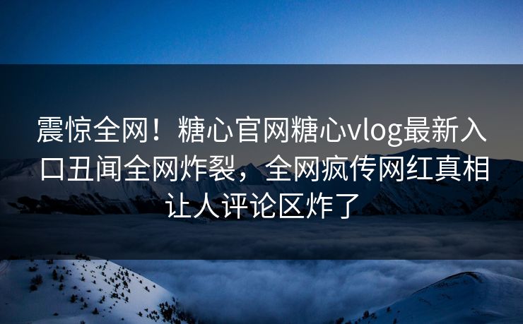 震惊全网！糖心官网糖心vlog最新入口丑闻全网炸裂，全网疯传网红真相让人评论区炸了