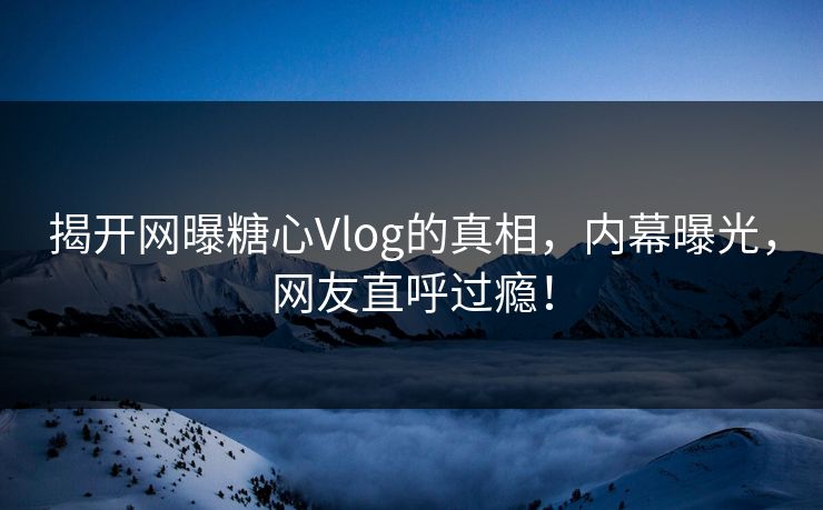 揭开网曝糖心Vlog的真相，内幕曝光，网友直呼过瘾！