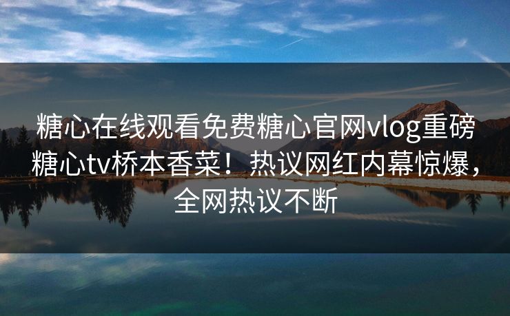 糖心在线观看免费糖心官网vlog重磅糖心tv桥本香菜！热议网红内幕惊爆，全网热议不断