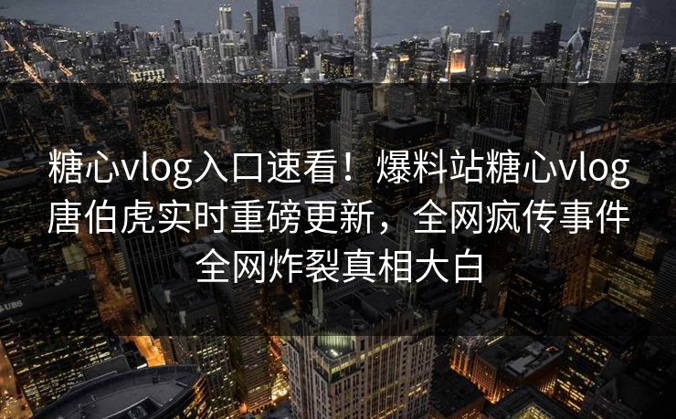 糖心vlog入口速看！爆料站糖心vlog唐伯虎实时重磅更新，全网疯传事件全网炸裂真相大白