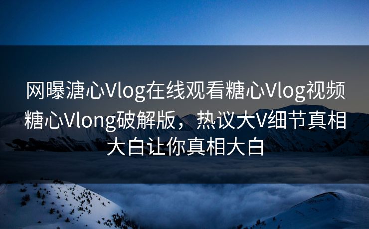 网曝溏心Vlog在线观看糖心Vlog视频糖心Vlong破解版，热议大V细节真相大白让你真相大白