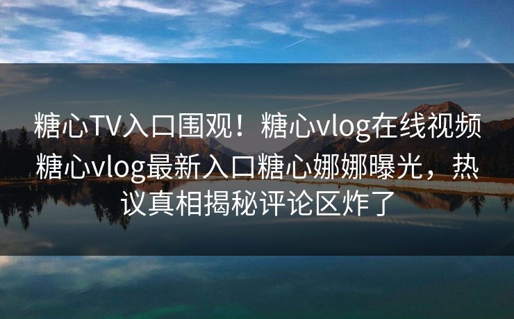 糖心TV入口围观！糖心vlog在线视频糖心vlog最新入口糖心娜娜曝光，热议真相揭秘评论区炸了
