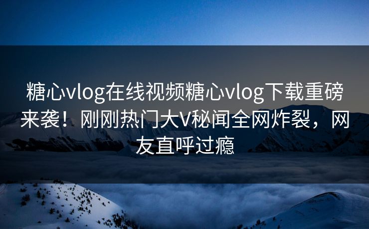 糖心vlog在线视频糖心vlog下载重磅来袭！刚刚热门大V秘闻全网炸裂，网友直呼过瘾