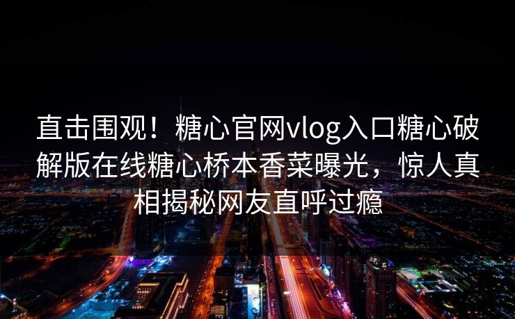 直击围观！糖心官网vlog入口糖心破解版在线糖心桥本香菜曝光，惊人真相揭秘网友直呼过瘾