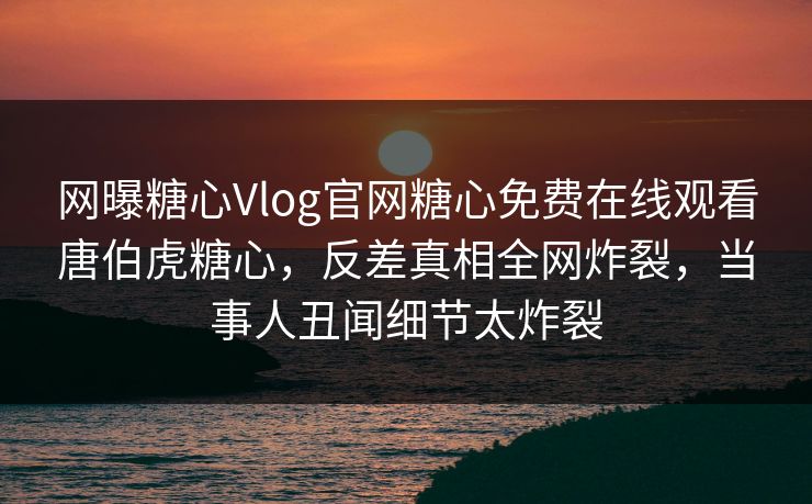 网曝糖心Vlog官网糖心免费在线观看唐伯虎糖心，反差真相全网炸裂，当事人丑闻细节太炸裂
