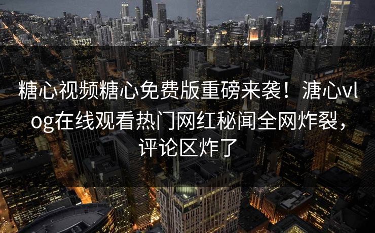 糖心视频糖心免费版重磅来袭！溏心vlog在线观看热门网红秘闻全网炸裂，评论区炸了