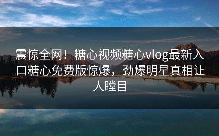 震惊全网！糖心视频糖心vlog最新入口糖心免费版惊爆，劲爆明星真相让人瞠目