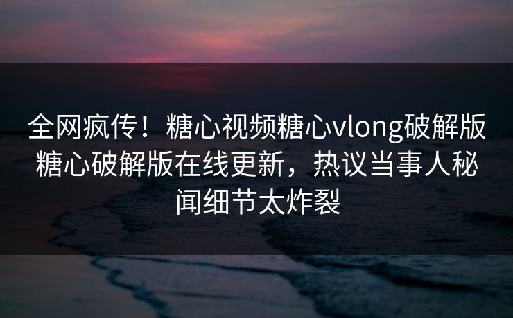 全网疯传！糖心视频糖心vlong破解版糖心破解版在线更新，热议当事人秘闻细节太炸裂