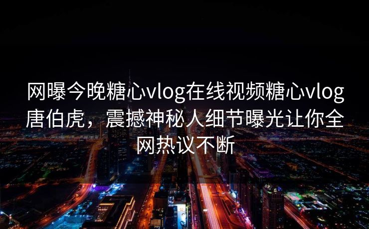 网曝今晚糖心vlog在线视频糖心vlog唐伯虎，震撼神秘人细节曝光让你全网热议不断