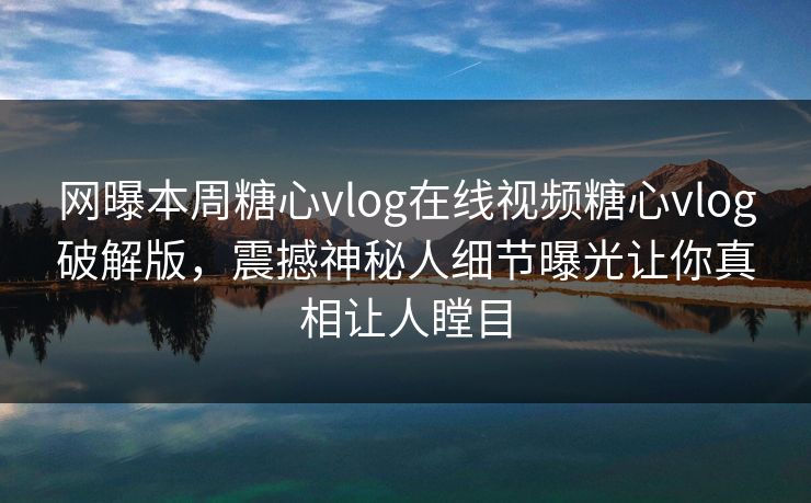 网曝本周糖心vlog在线视频糖心vlog破解版，震撼神秘人细节曝光让你真相让人瞠目