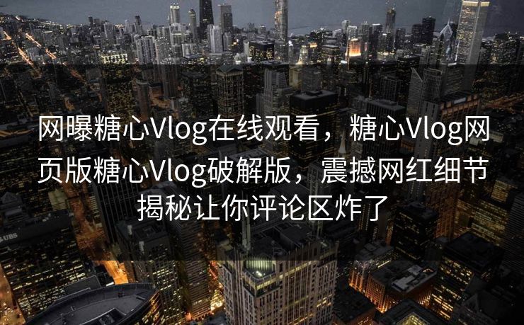 网曝糖心Vlog在线观看，糖心Vlog网页版糖心Vlog破解版，震撼网红细节揭秘让你评论区炸了