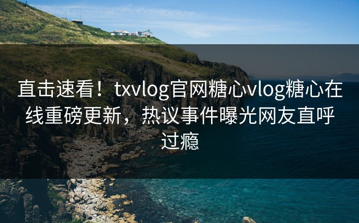 直击速看！txvlog官网糖心vlog糖心在线重磅更新，热议事件曝光网友直呼过瘾