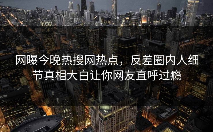 网曝今晚热搜网热点，反差圈内人细节真相大白让你网友直呼过瘾