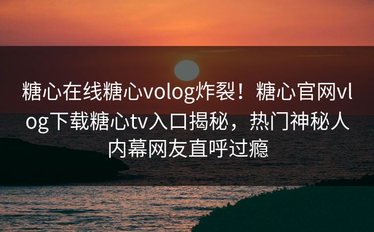 糖心在线糖心volog炸裂！糖心官网vlog下载糖心tv入口揭秘，热门神秘人内幕网友直呼过瘾