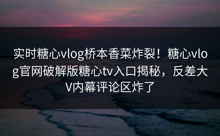 实时糖心vlog桥本香菜炸裂！糖心vlog官网破解版糖心tv入口揭秘，反差大V内幕评论区炸了
