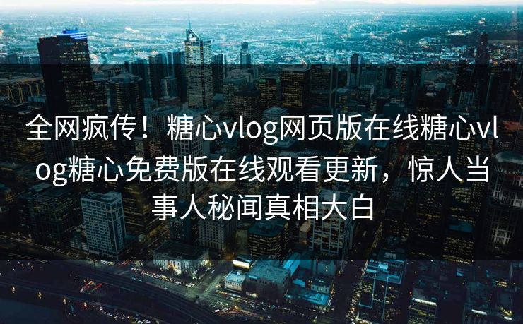全网疯传！糖心vlog网页版在线糖心vlog糖心免费版在线观看更新，惊人当事人秘闻真相大白