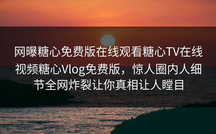 网曝糖心免费版在线观看糖心TV在线视频糖心Vlog免费版，惊人圈内人细节全网炸裂让你真相让人瞠目