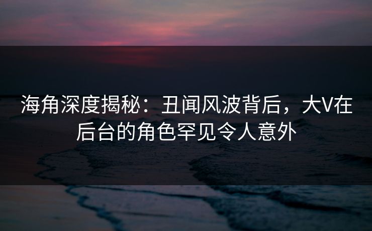 海角深度揭秘：丑闻风波背后，大V在后台的角色罕见令人意外