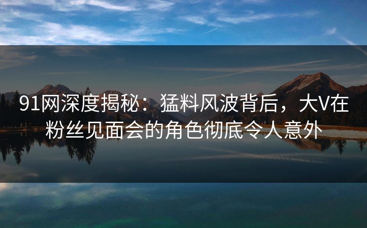 91网深度揭秘：猛料风波背后，大V在粉丝见面会的角色彻底令人意外