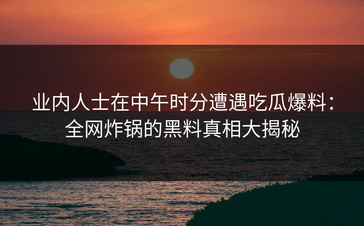 业内人士在中午时分遭遇吃瓜爆料：全网炸锅的黑料真相大揭秘