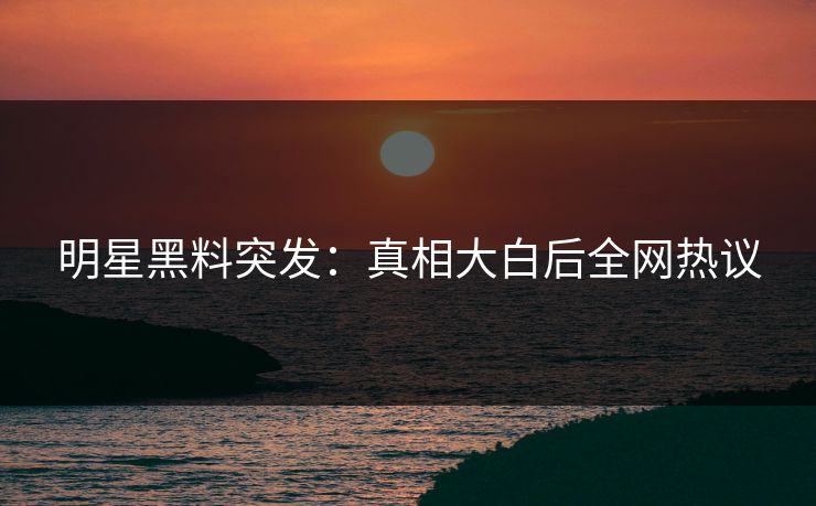 明星黑料突发：真相大白后全网热议