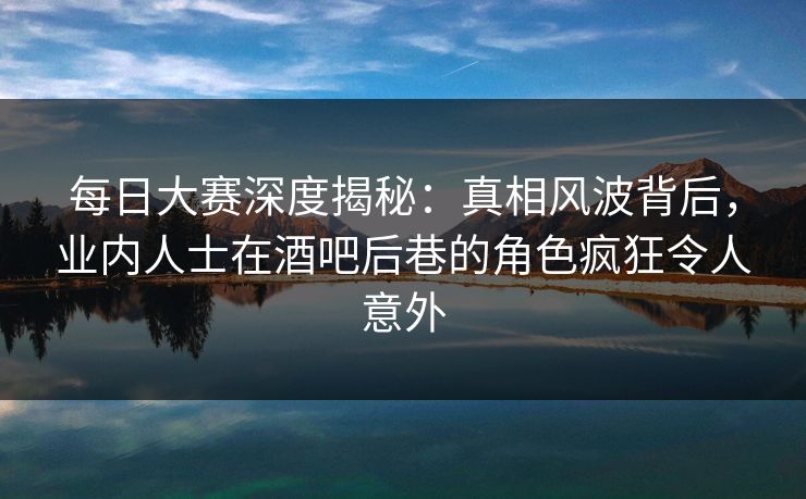 每日大赛深度揭秘：真相风波背后，业内人士在酒吧后巷的角色疯狂令人意外