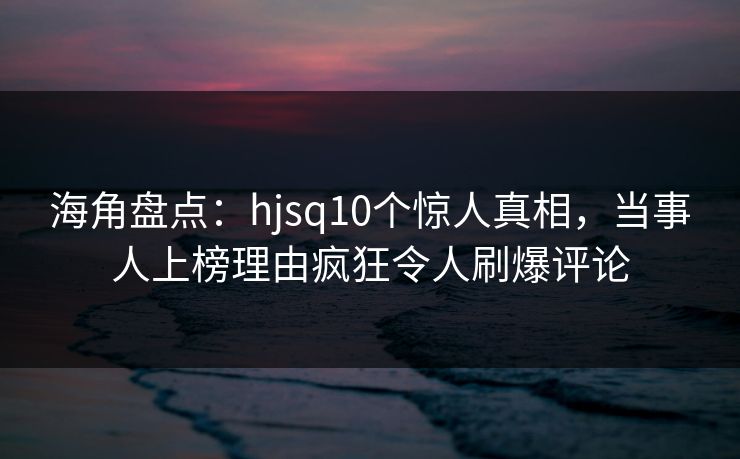 海角盘点：hjsq10个惊人真相，当事人上榜理由疯狂令人刷爆评论