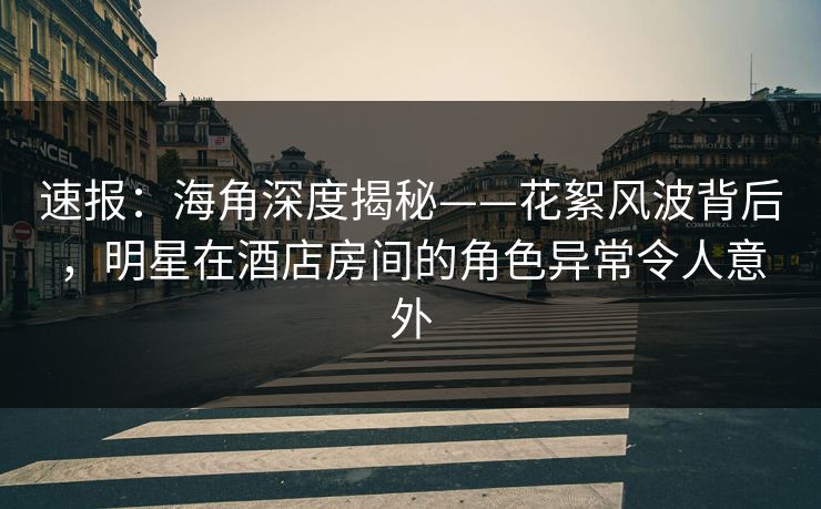 速报：海角深度揭秘——花絮风波背后，明星在酒店房间的角色异常令人意外