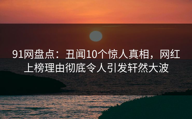 91网盘点：丑闻10个惊人真相，网红上榜理由彻底令人引发轩然大波